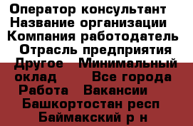 Оператор-консультант › Название организации ­ Компания-работодатель › Отрасль предприятия ­ Другое › Минимальный оклад ­ 1 - Все города Работа » Вакансии   . Башкортостан респ.,Баймакский р-н